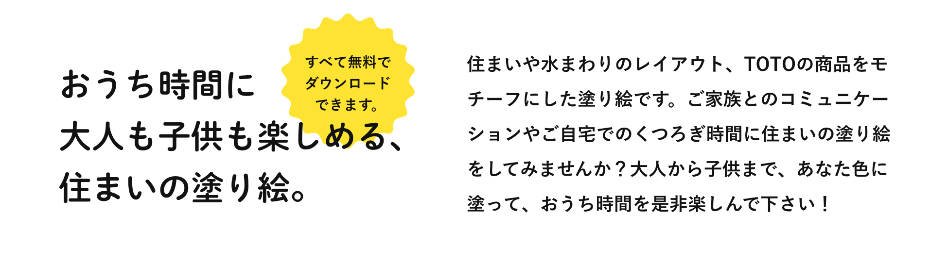 おうち時間に大人も子供も楽しめる、住まいの塗り絵。すべて無料でダウンロードできます。住まいや水まわりのレイアウト、TOTOの商品をモチーフにした塗り絵です。ご家族とのコミュニケーションやご自宅でのくつろぎ時間に住まいの塗り絵をしてみませんか？大人から子供まで、あなた色に塗って、おうち時間を是非楽しんで下さい！