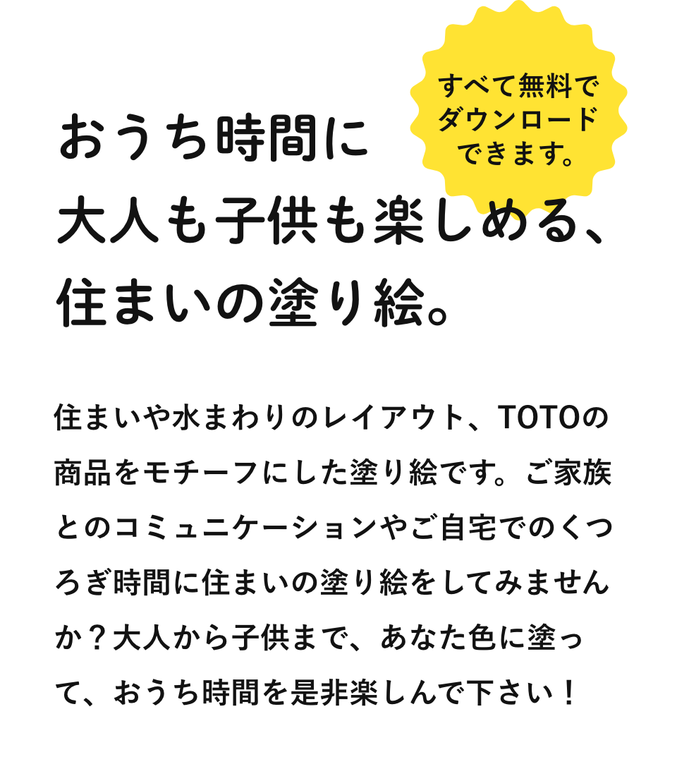おうち時間に大人も子供も楽しめる、住まいの塗り絵。すべて無料でダウンロードできます。住まいや水まわりのレイアウト、TOTOの商品をモチーフにした塗り絵です。ご家族とのコミュニケーションやご自宅でのくつろぎ時間に住まいの塗り絵をしてみませんか？大人から子供まで、あなた色に塗って、おうち時間を是非楽しんで下さい！