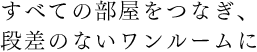 すべての部屋をつなぎ、段差のないワンルームに