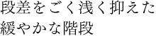 段差をごく浅く抑えた緩やかな階段
