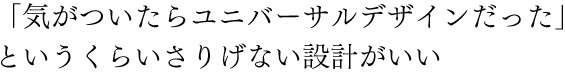 「気がついたらユニバーサルデザインだった」というくらいさりげない設計がいい