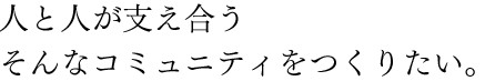 人と人が支え合うそんなコミュニティをつくりたい。