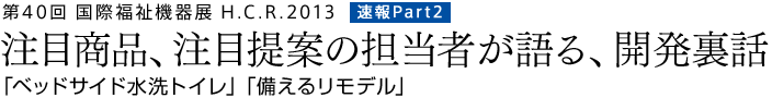 第40回　国際福祉機器展H.C.R.2013　速報Part2　「ベッドサイド水洗トイレ」「備えるリモデル」－注目商品、注目提案の担当者が語る、開発裏話