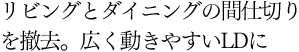 リビングとダイニングの間仕切りを撤去。広く動きやすいLDに
