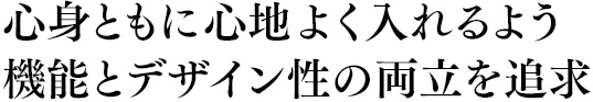 心身ともに心地よく入れるよう機能とデザイン性の両立を追求