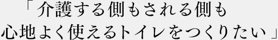 「介護する側もされる側も心地よく使えるトイレをつくりたい」