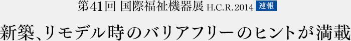 第41回　国際福祉機器展　H.C.R.2014　速報　新築、リモデル時のバリアフリーのヒントが満載