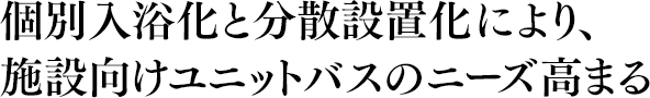 個別入浴化と分散設置により、施設向けユニットバスのニーズ高まる