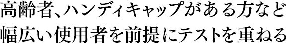 高齢者、ハンディキャップを持つ方など幅広い使用者を前提にテストを重ねる