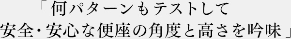 「何パターンもテストして安全・安心な便座の角度と高さを吟味」