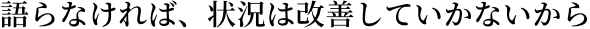 語らなければ、状況は改善していかないから